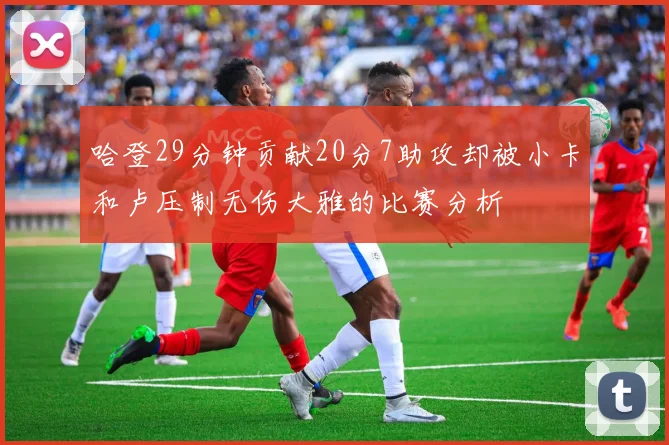 哈登29分钟贡献20分7助攻却被小卡和卢压制无伤大雅的比赛分析