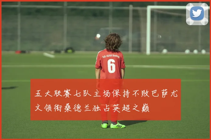 五大联赛七队主场保持不败巴萨尤文领衔桑德兰独占英超之巅