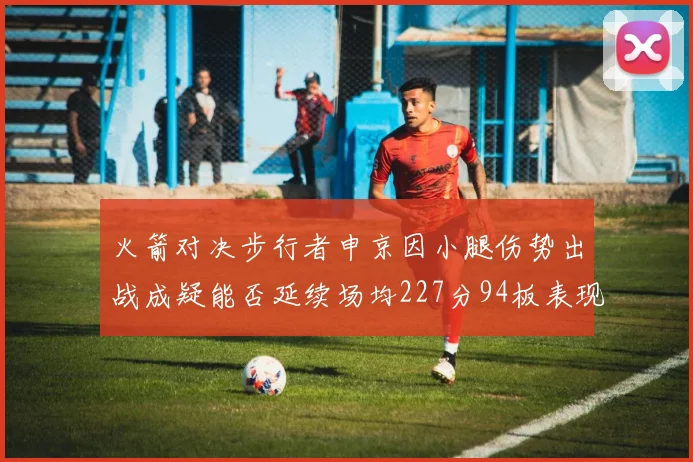 火箭对决步行者申京因小腿伤势出战成疑能否延续场均227分94板表现