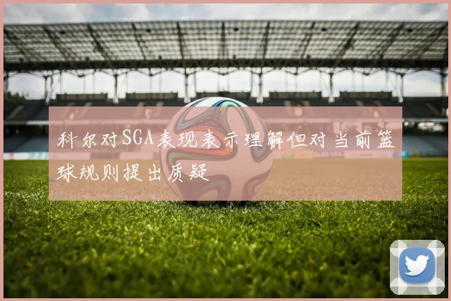 科尔对SGA表现表示理解但对当前篮球规则提出质疑