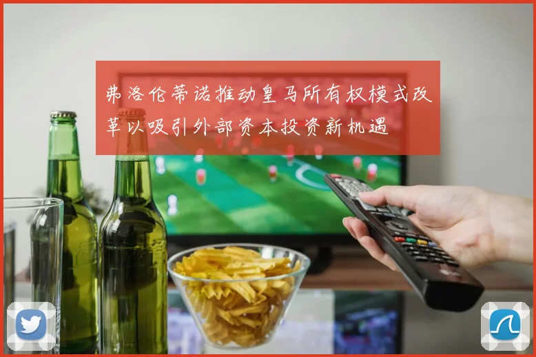 弗洛伦蒂诺推动皇马所有权模式改革以吸引外部资本投资新机遇