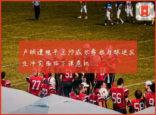 卢顿遭绝平主帅威尔希尔与球迷发生冲突面临下课危机