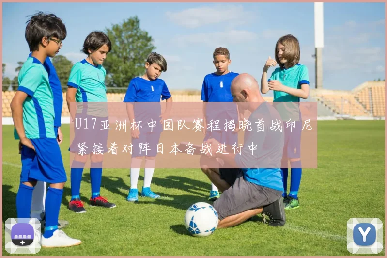 U17亚洲杯中国队赛程揭晓首战印尼紧接着对阵日本备战进行中