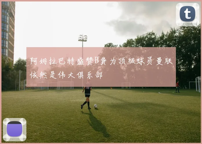 阿姆拉巴特盛赞B费为顶级球员曼联依然是伟大俱乐部