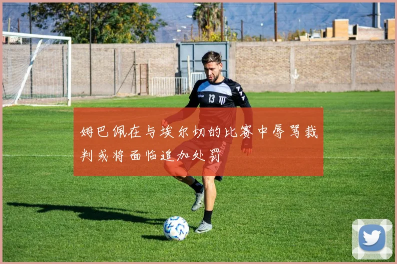 姆巴佩在与埃尔切的比赛中辱骂裁判或将面临追加处罚