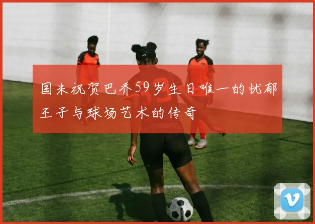 国米祝贺巴乔59岁生日唯一的忧郁王子与球场艺术的传奇